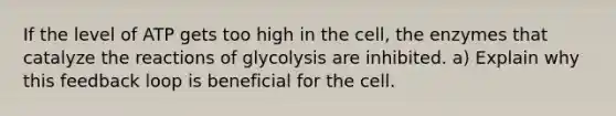 If the level of ATP gets too high in the cell, the enzymes that catalyze the reactions of glycolysis are inhibited. a) Explain why this feedback loop is beneficial for the cell.