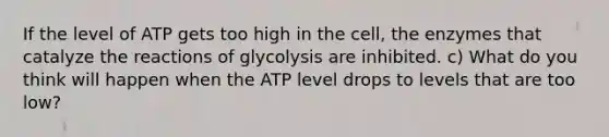 If the level of ATP gets too high in the cell, the enzymes that catalyze the reactions of glycolysis are inhibited. c) What do you think will happen when the ATP level drops to levels that are too low?