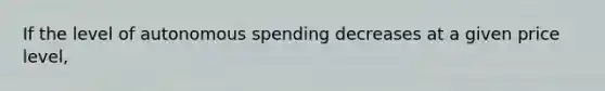 If the level of autonomous spending decreases at a given price level,