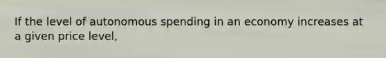 If the level of autonomous spending in an economy increases at a given price level,