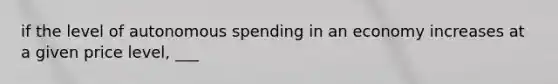 if the level of autonomous spending in an economy increases at a given price level, ___