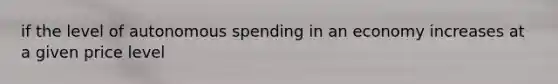 if the level of autonomous spending in an economy increases at a given price level