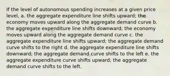 If the level of autonomous spending increases at a given price level, a. the aggregate expenditure line shifts upward; the economy moves upward along the aggregate demand curve b. the aggregate expenditure line shifts downward; the economy moves upward along the aggregate demand curve c. the aggregate expenditure line shifts upward; the aggregate demand curve shifts to the right d. the aggregate expenditure line shifts downward; the aggregate demand curve shifts to the left e. the aggregate expenditure curve shifts upward; the aggregate demand curve shifts to the left.