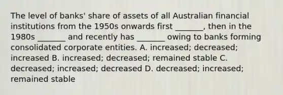 The level of banks' share of assets of all Australian financial institutions from the 1950s onwards first _______, then in the 1980s _______ and recently has _______ owing to banks forming consolidated corporate entities. A. increased; decreased; increased B. increased; decreased; remained stable C. decreased; increased; decreased D. decreased; increased; remained stable