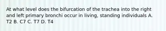 At what level does the bifurcation of the trachea into the right and left primary bronchi occur in living, standing individuals A. T2 B. C7 C. T7 D. T4