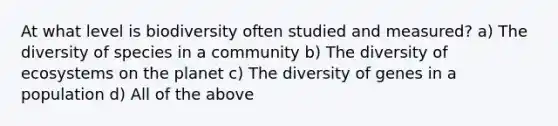 At what level is biodiversity often studied and measured? a) The diversity of species in a community b) The diversity of ecosystems on the planet c) The diversity of genes in a population d) All of the above