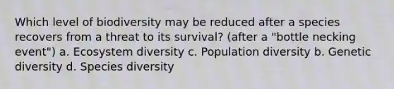 Which level of biodiversity may be reduced after a species recovers from a threat to its survival? (after a "bottle necking event") a. Ecosystem diversity c. Population diversity b. Genetic diversity d. Species diversity