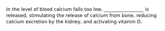 In the level of blood calcium falls too low, _________________ is released, stimulating the release of calcium from bone, reducing calcium excretion by the kidney, and activating vitamin D.