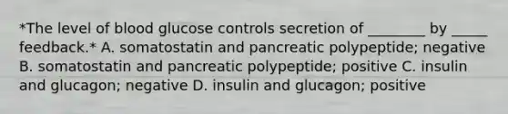 *The level of blood glucose controls secretion of ________ by _____ feedback.* A. somatostatin and pancreatic polypeptide; negative B. somatostatin and pancreatic polypeptide; positive C. insulin and glucagon; negative D. insulin and glucagon; positive