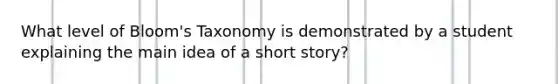 What level of Bloom's Taxonomy is demonstrated by a student explaining the main idea of a short story?