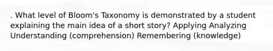 . What level of Bloom's Taxonomy is demonstrated by a student explaining the main idea of a short story? Applying Analyzing Understanding (comprehension) Remembering (knowledge)