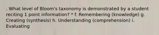 . What level of Bloom's taxonomy is demonstrated by a student reciting 1 point information? * f. Remembering (knowledge) g. Creating (synthesis) h. Understanding (comprehension) i. Evaluating