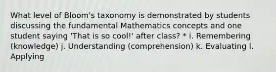 What level of Bloom's taxonomy is demonstrated by students discussing the fundamental Mathematics concepts and one student saying 'That is so cool!' after class? * i. Remembering (knowledge) j. Understanding (comprehension) k. Evaluating l. Applying