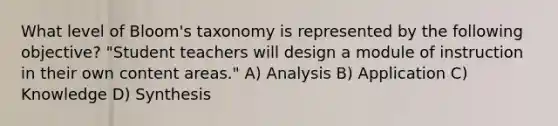 What level of Bloom's taxonomy is represented by the following objective? "Student teachers will design a module of instruction in their own content areas." A) Analysis B) Application C) Knowledge D) Synthesis