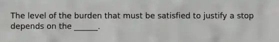 The level of the burden that must be satisfied to justify a stop depends on the ______.