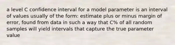 a level C confidence interval for a model parameter is an interval of values usually of the form: estimate plus or minus margin of error, found from data in such a way that C% of all random samples will yield intervals that capture the true parameter value