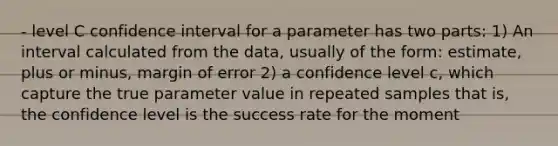 - level C confidence interval for a parameter has two parts: 1) An interval calculated from the data, usually of the form: estimate, plus or minus, margin of error 2) a confidence level c, which capture the true parameter value in repeated samples that is, the confidence level is the success rate for the moment