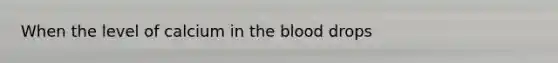 When the level of calcium in the blood drops