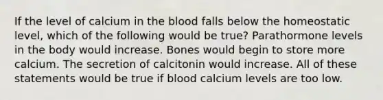 If the level of calcium in <a href='https://www.questionai.com/knowledge/k7oXMfj7lk-the-blood' class='anchor-knowledge'>the blood</a> falls below the homeostatic level, which of the following would be true? Parathormone levels in the body would increase. Bones would begin to store more calcium. The secretion of calcitonin would increase. All of these statements would be true if blood calcium levels are too low.