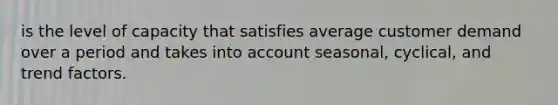 is the level of capacity that satisfies average customer demand over a period and takes into account seasonal, cyclical, and trend factors.