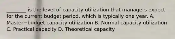 ________ is the level of capacity utilization that managers expect for the current budget​ period, which is typically one year. A. Master−budget capacity utilization B. Normal capacity utilization C. Practical capacity D. Theoretical capacity