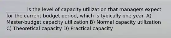 ________ is the level of capacity utilization that managers expect for the current budget period, which is typically one year. A) Master-budget capacity utilization B) Normal capacity utilization C) Theoretical capacity D) Practical capacity