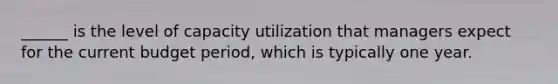 ______ is the level of capacity utilization that managers expect for the current budget period, which is typically one year.