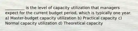 __________ is the level of capacity utilization that managers expect for the current budget period, which is typically one year. a) Master-budget capacity utilization b) Practical capacity c) Normal capacity utilization d) Theoretical capacity