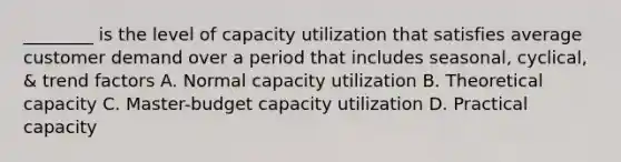 ________ is the level of capacity utilization that satisfies average customer demand over a period that includes seasonal, cyclical, & trend factors A. Normal capacity utilization B. Theoretical capacity C. Master-budget capacity utilization D. Practical capacity