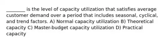 ________ is the level of capacity utilization that satisfies average customer demand over a period that includes seasonal, cyclical, and trend factors. A) Normal capacity utilization B) Theoretical capacity C) Master-budget capacity utilization D) Practical capacity