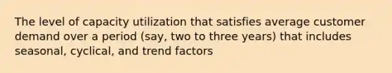 The level of capacity utilization that satisfies average customer demand over a period (say, two to three years) that includes seasonal, cyclical, and trend factors