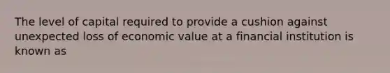 The level of capital required to provide a cushion against unexpected loss of economic value at a financial institution is known as