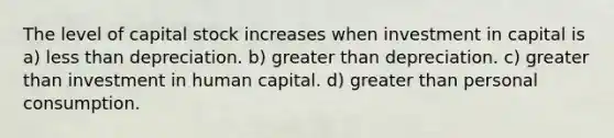 The level of capital stock increases when investment in capital is a) less than depreciation. b) greater than depreciation. c) greater than investment in human capital. d) greater than personal consumption.