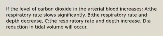 If the level of carbon dioxide in the arterial blood increases: A:the respiratory rate slows significantly. B:the respiratory rate and depth decrease. C:the respiratory rate and depth increase. D:a reduction in tidal volume will occur.