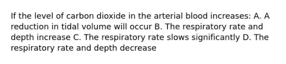 If the level of carbon dioxide in the arterial blood increases: A. A reduction in tidal volume will occur B. The respiratory rate and depth increase C. The respiratory rate slows significantly D. The respiratory rate and depth decrease