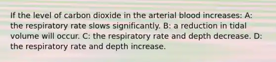 If the level of carbon dioxide in the arterial blood increases: A: the respiratory rate slows significantly. B: a reduction in tidal volume will occur. C: the respiratory rate and depth decrease. D: the respiratory rate and depth increase.