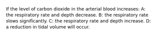 If the level of carbon dioxide in the arterial blood increases: A: the respiratory rate and depth decrease. B: the respiratory rate slows significantly. C: the respiratory rate and depth increase. D: a reduction in tidal volume will occur.