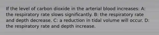 If the level of carbon dioxide in the arterial blood increases: A: the respiratory rate slows significantly. B: the respiratory rate and depth decrease. C: a reduction in tidal volume will occur. D: the respiratory rate and depth increase.