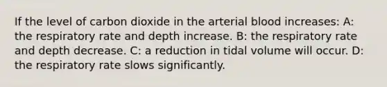 If the level of carbon dioxide in the arterial blood increases: A: the respiratory rate and depth increase. B: the respiratory rate and depth decrease. C: a reduction in tidal volume will occur. D: the respiratory rate slows significantly.