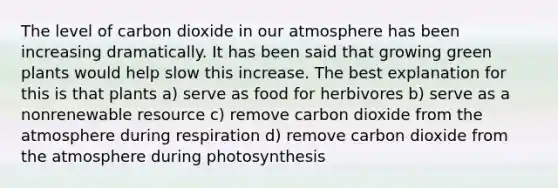 The level of carbon dioxide in our atmosphere has been increasing dramatically. It has been said that growing green plants would help slow this increase. The best explanation for this is that plants a) serve as food for herbivores b) serve as a nonrenewable resource c) remove carbon dioxide from the atmosphere during respiration d) remove carbon dioxide from the atmosphere during photosynthesis