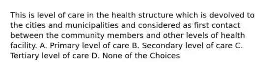 This is level of care in the health structure which is devolved to the cities and municipalities and considered as first contact between the community members and other levels of health facility. A. Primary level of care B. Secondary level of care C. Tertiary level of care D. None of the Choices