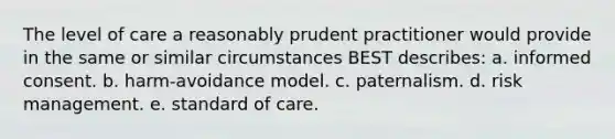 The level of care a reasonably prudent practitioner would provide in the same or similar circumstances BEST describes: a. informed consent. b. harm-avoidance model. c. paternalism. d. risk management. e. standard of care.