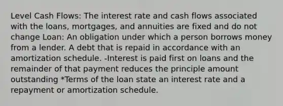 Level Cash Flows: The interest rate and cash flows associated with the loans, mortgages, and annuities are fixed and do not change Loan: An obligation under which a person borrows money from a lender. A debt that is repaid in accordance with an amortization schedule. -Interest is paid first on loans and the remainder of that payment reduces the principle amount outstanding *Terms of the loan state an interest rate and a repayment or amortization schedule.