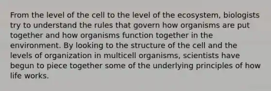 From the level of the cell to the level of the ecosystem, biologists try to understand the rules that govern how organisms are put together and how organisms function together in the environment. By looking to the structure of the cell and the levels of organization in multicell organisms, scientists have begun to piece together some of the underlying principles of how life works.