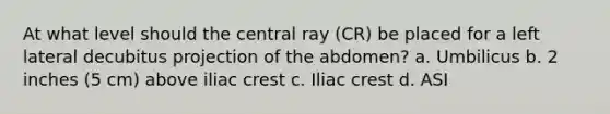 At what level should the central ray (CR) be placed for a left lateral decubitus projection of the abdomen? a. Umbilicus b. 2 inches (5 cm) above iliac crest c. Iliac crest d. ASI