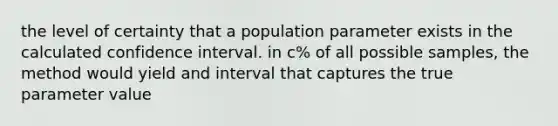 the level of certainty that a population parameter exists in the calculated confidence interval. in c% of all possible samples, the method would yield and interval that captures the true parameter value