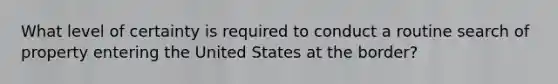 What level of certainty is required to conduct a routine search of property entering the United States at the border?