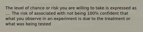 The level of chance or risk you are willing to take is expressed as .... The risk of associated with not being 100% confident that what you observe in an experiment is due to the treatment or what was being tested