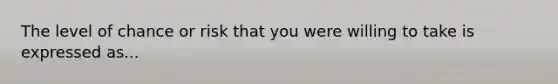 The level of chance or risk that you were willing to take is expressed as...