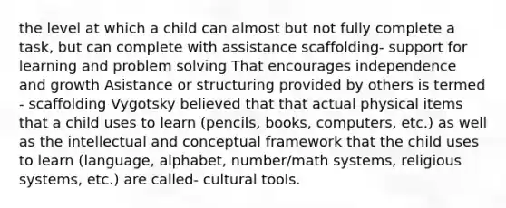 the level at which a child can almost but not fully complete a task, but can complete with assistance scaffolding- support for learning and problem solving That encourages independence and growth Asistance or structuring provided by others is termed - scaffolding Vygotsky believed that that actual physical items that a child uses to learn (pencils, books, computers, etc.) as well as the intellectual and conceptual framework that the child uses to learn (language, alphabet, number/math systems, religious systems, etc.) are called- cultural tools.